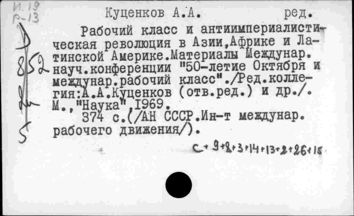 ﻿I ■ О	~
Куценков А.А.	ред.
Г\	Рабочий класс и антиимпериалисти«-
ческая революция в Азии.Африке и Ла-К тинской Америке.Материалы мевдунар. т-науч.конференции ”50-летие Октября и мевдунар.рабочий класс”./Ред.коллегия: А. А.Куценков (отв.ред.) и др./. М..“Наука".1969.
374 с. (/АН СССР.Ин-т мевдунар. с рабочего движения/).